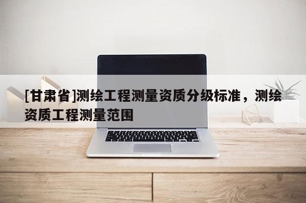 [甘肅省]測繪工程測量資質(zhì)分級標(biāo)準(zhǔn)，測繪資質(zhì)工程測量范圍