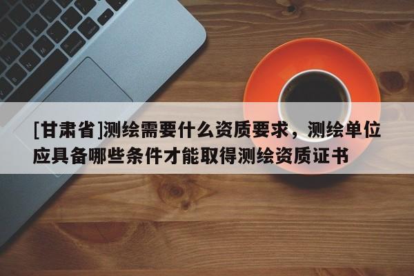[甘肅省]測(cè)繪需要什么資質(zhì)要求，測(cè)繪單位應(yīng)具備哪些條件才能取得測(cè)繪資質(zhì)證書(shū)