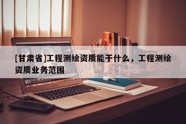 [甘肅省]工程測(cè)繪資質(zhì)能干什么，工程測(cè)繪資質(zhì)業(yè)務(wù)范圍