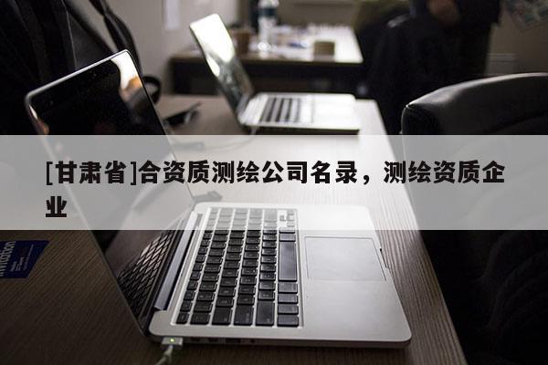 [甘肅省]合資質(zhì)測(cè)繪公司名錄，測(cè)繪資質(zhì)企業(yè)