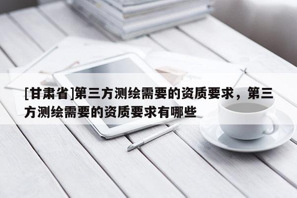 [甘肅省]第三方測(cè)繪需要的資質(zhì)要求，第三方測(cè)繪需要的資質(zhì)要求有哪些