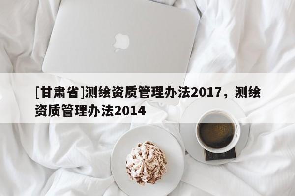 [甘肅省]測繪資質(zhì)管理辦法2017，測繪資質(zhì)管理辦法2014