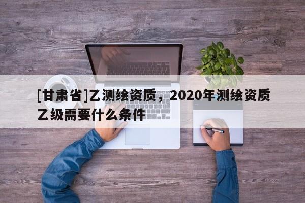 [甘肅省]乙測繪資質(zhì)，2020年測繪資質(zhì)乙級需要什么條件