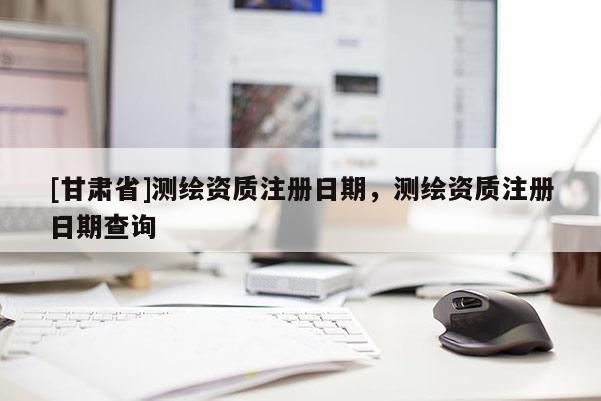 [甘肅省]測繪資質(zhì)注冊日期，測繪資質(zhì)注冊日期查詢