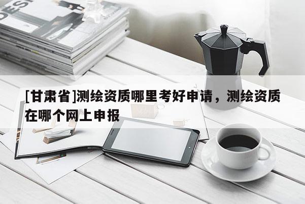 [甘肅省]測繪資質(zhì)哪里考好申請，測繪資質(zhì)在哪個網(wǎng)上申報
