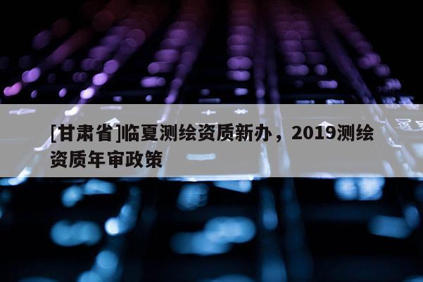 [甘肅省]臨夏測繪資質(zhì)新辦，2019測繪資質(zhì)年審政策