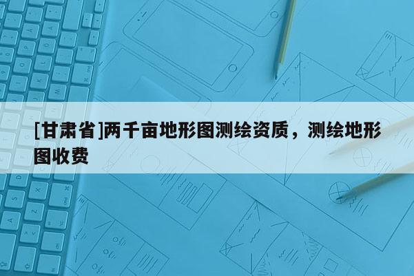 [甘肅省]兩千畝地形圖測(cè)繪資質(zhì)，測(cè)繪地形圖收費(fèi)