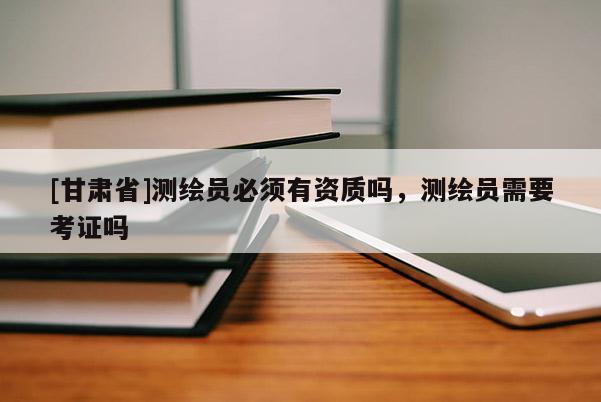 [甘肅省]測繪員必須有資質(zhì)嗎，測繪員需要考證嗎