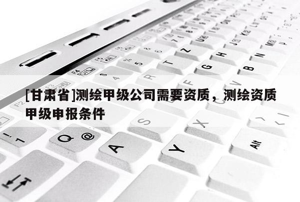 [甘肅省]測繪甲級公司需要資質(zhì)，測繪資質(zhì)甲級申報(bào)條件