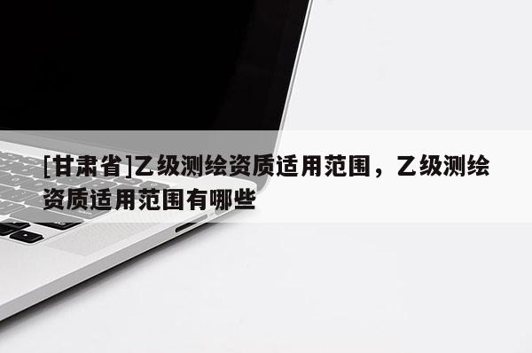 [甘肅省]乙級(jí)測(cè)繪資質(zhì)適用范圍，乙級(jí)測(cè)繪資質(zhì)適用范圍有哪些