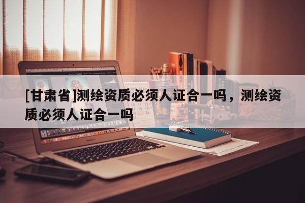 [甘肅省]測繪資質(zhì)必須人證合一嗎，測繪資質(zhì)必須人證合一嗎