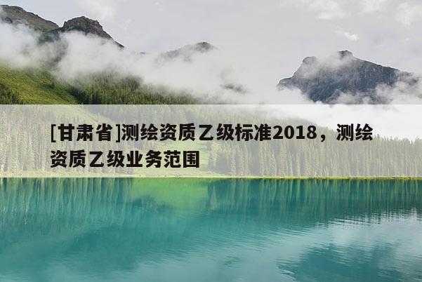 [甘肅省]測(cè)繪資質(zhì)乙級(jí)標(biāo)準(zhǔn)2018，測(cè)繪資質(zhì)乙級(jí)業(yè)務(wù)范圍