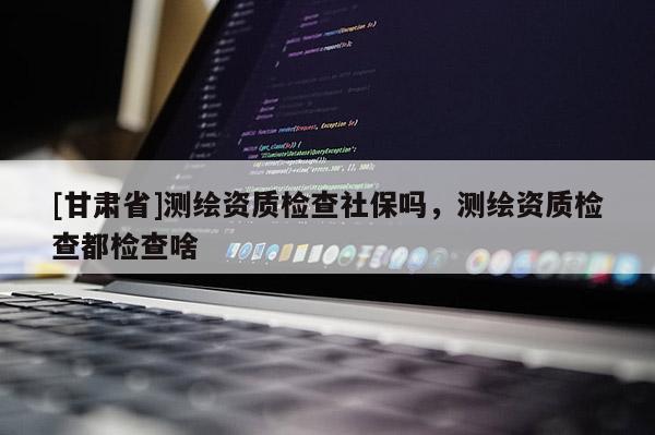 [甘肅省]測(cè)繪資質(zhì)檢查社保嗎，測(cè)繪資質(zhì)檢查都檢查啥