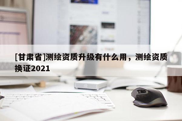 [甘肅省]測繪資質(zhì)升級(jí)有什么用，測繪資質(zhì)換證2021