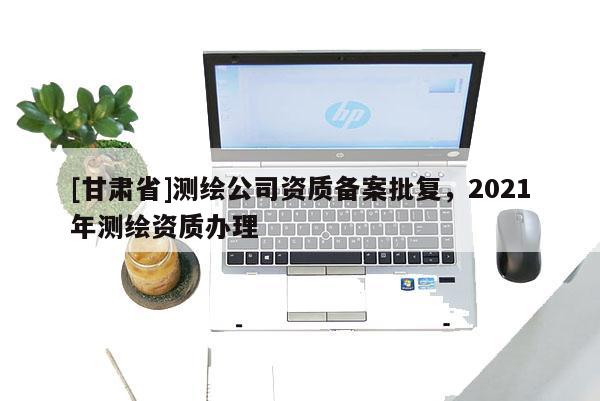 [甘肅省]測繪公司資質(zhì)備案批復(fù)，2021年測繪資質(zhì)辦理
