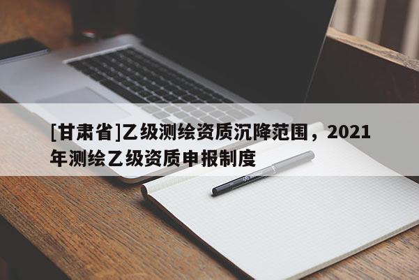 [甘肅省]乙級(jí)測(cè)繪資質(zhì)沉降范圍，2021年測(cè)繪乙級(jí)資質(zhì)申報(bào)制度