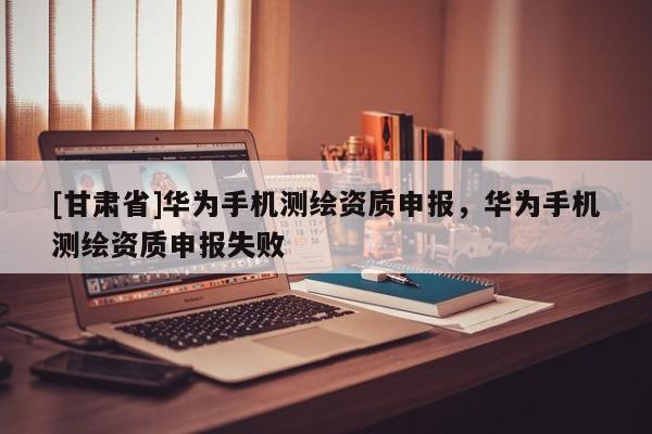 [甘肅省]華為手機測繪資質(zhì)申報，華為手機測繪資質(zhì)申報失敗