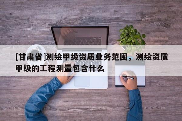 [甘肅省]測(cè)繪甲級(jí)資質(zhì)業(yè)務(wù)范圍，測(cè)繪資質(zhì)甲級(jí)的工程測(cè)量包含什么
