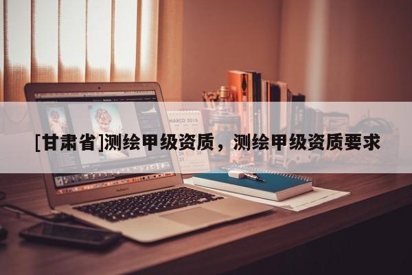 [甘肅省]測繪甲級資質(zhì)，測繪甲級資質(zhì)要求