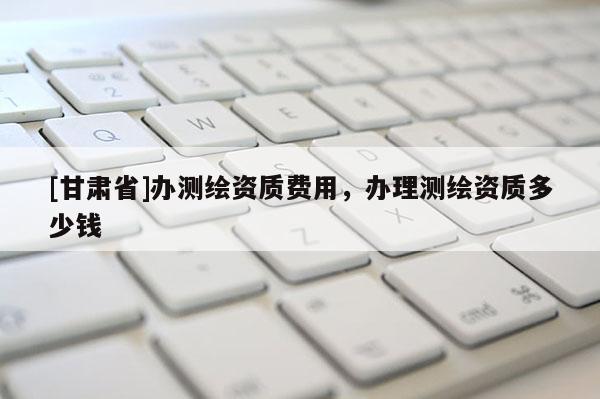 [甘肅省]辦測繪資質(zhì)費用，辦理測繪資質(zhì)多少錢