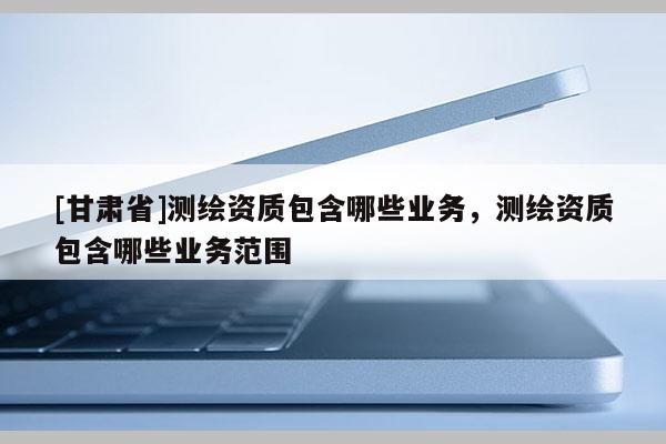 [甘肅省]測(cè)繪資質(zhì)包含哪些業(yè)務(wù)，測(cè)繪資質(zhì)包含哪些業(yè)務(wù)范圍