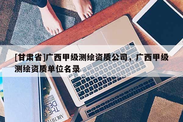[甘肅省]廣西甲級(jí)測(cè)繪資質(zhì)公司，廣西甲級(jí)測(cè)繪資質(zhì)單位名錄