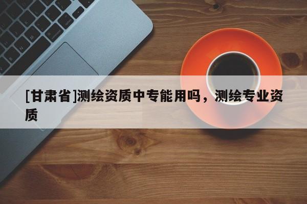 [甘肅省]測(cè)繪資質(zhì)中專能用嗎，測(cè)繪專業(yè)資質(zhì)