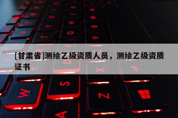 [甘肅省]測(cè)繪乙級(jí)資質(zhì)人員，測(cè)繪乙級(jí)資質(zhì)證書(shū)