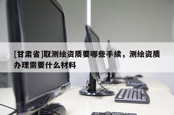 [甘肅省]取測繪資質(zhì)要哪些手續(xù)，測繪資質(zhì)辦理需要什么材料