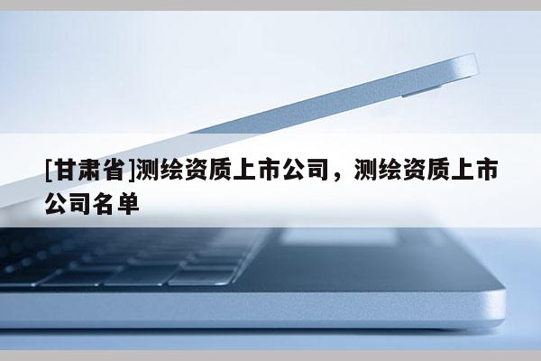 [甘肅省]測繪資質(zhì)上市公司，測繪資質(zhì)上市公司名單