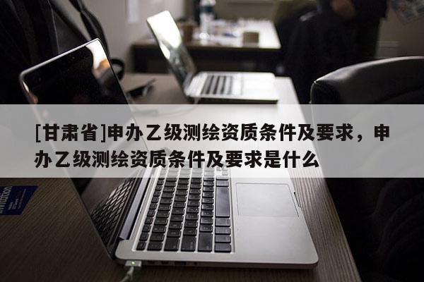 [甘肅省]申辦乙級(jí)測(cè)繪資質(zhì)條件及要求，申辦乙級(jí)測(cè)繪資質(zhì)條件及要求是什么