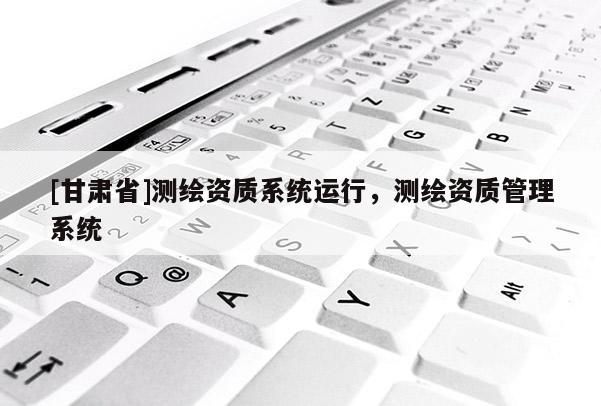 [甘肅省]測(cè)繪資質(zhì)系統(tǒng)運(yùn)行，測(cè)繪資質(zhì)管理系統(tǒng)