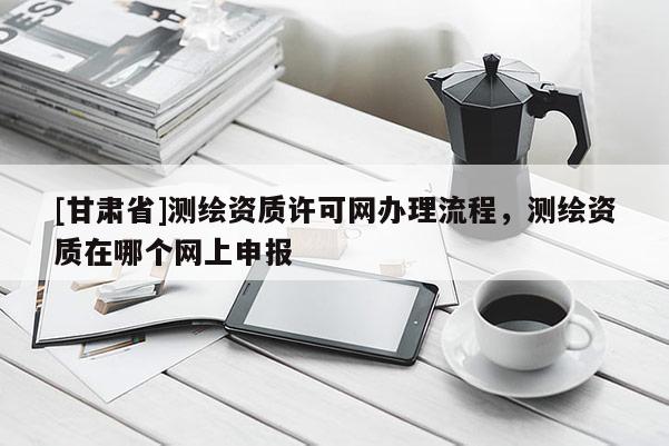 [甘肅省]測(cè)繪資質(zhì)許可網(wǎng)辦理流程，測(cè)繪資質(zhì)在哪個(gè)網(wǎng)上申報(bào)