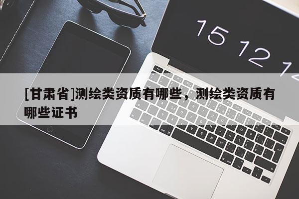 [甘肅省]測繪類資質(zhì)有哪些，測繪類資質(zhì)有哪些證書
