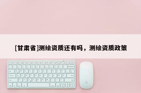 [甘肅省]測繪資質(zhì)還有嗎，測繪資質(zhì)政策