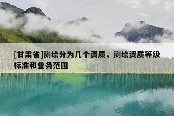 [甘肅省]測繪分為幾個資質(zhì)，測繪資質(zhì)等級標(biāo)準(zhǔn)和業(yè)務(wù)范圍