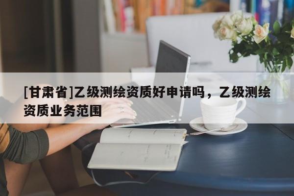 [甘肅省]乙級測繪資質(zhì)好申請嗎，乙級測繪資質(zhì)業(yè)務(wù)范圍