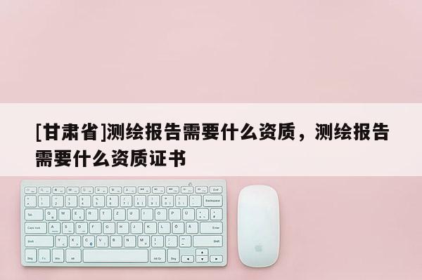 [甘肅省]測(cè)繪報(bào)告需要什么資質(zhì)，測(cè)繪報(bào)告需要什么資質(zhì)證書