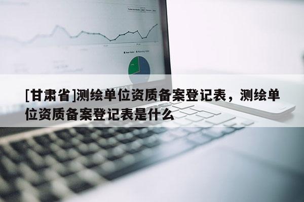 [甘肅省]測(cè)繪單位資質(zhì)備案登記表，測(cè)繪單位資質(zhì)備案登記表是什么