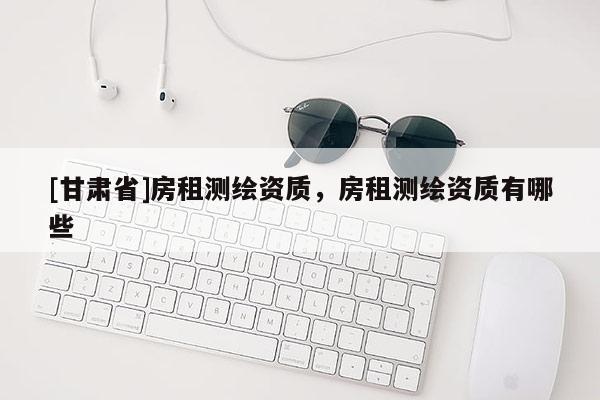 [甘肅省]房租測(cè)繪資質(zhì)，房租測(cè)繪資質(zhì)有哪些