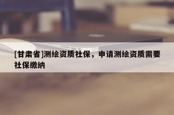 [甘肅省]測(cè)繪資質(zhì)社保，申請(qǐng)測(cè)繪資質(zhì)需要社保繳納