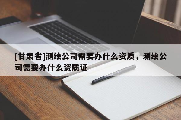 [甘肅省]測繪公司需要辦什么資質(zhì)，測繪公司需要辦什么資質(zhì)證