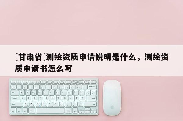 [甘肅省]測繪資質申請說明是什么，測繪資質申請書怎么寫