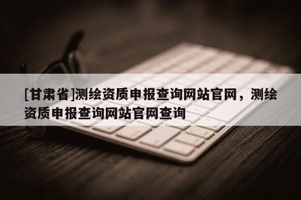 [甘肅省]測繪資質申報查詢網站官網，測繪資質申報查詢網站官網查詢