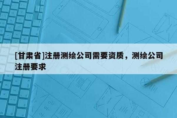 [甘肅省]注冊(cè)測(cè)繪公司需要資質(zhì)，測(cè)繪公司注冊(cè)要求