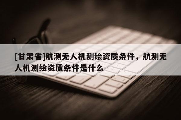 [甘肅省]航測無人機測繪資質條件，航測無人機測繪資質條件是什么