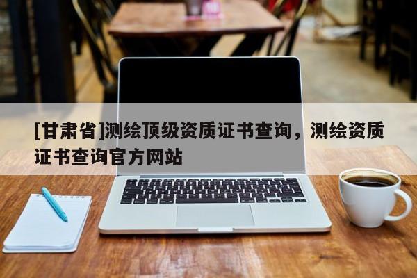 [甘肅省]測繪頂級資質(zhì)證書查詢，測繪資質(zhì)證書查詢官方網(wǎng)站