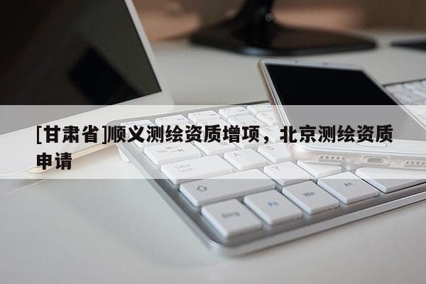 [甘肅省]順義測(cè)繪資質(zhì)增項(xiàng)，北京測(cè)繪資質(zhì)申請(qǐng)