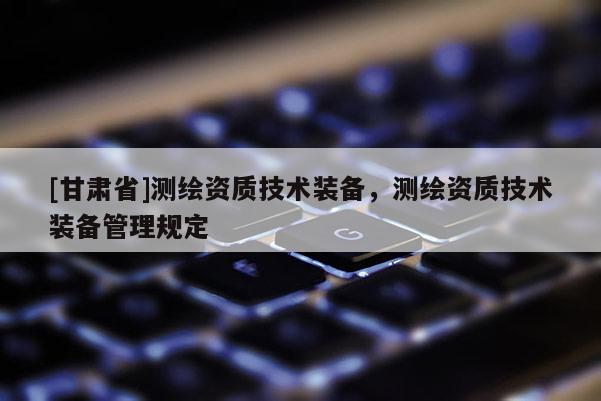 [甘肅省]測繪資質(zhì)技術(shù)裝備，測繪資質(zhì)技術(shù)裝備管理規(guī)定