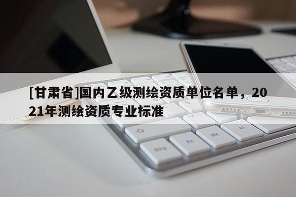 [甘肅省]國(guó)內(nèi)乙級(jí)測(cè)繪資質(zhì)單位名單，2021年測(cè)繪資質(zhì)專業(yè)標(biāo)準(zhǔn)